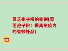 灵芝孢子粉的签别(灵芝孢子粉：提高免疫力的有效补品)