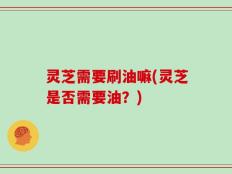 灵芝需要刷油嘛(灵芝是否需要油？)