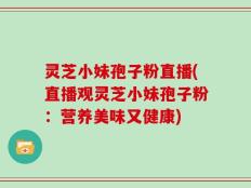 灵芝小妹孢子粉直播(直播观灵芝小妹孢子粉：营养美味又健康)