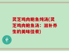 灵芝鸡肉鲍鱼炖汤(灵芝鸡肉鲍鱼汤：滋补养生的美味佳肴)