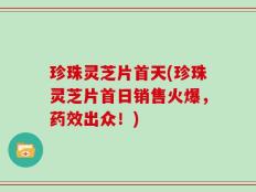 珍珠灵芝片首天(珍珠灵芝片首日销售火爆，药效出众！)