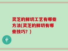 灵芝的鲜切工艺有哪些方法(灵芝的鲜切有哪些技巧？)