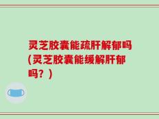 灵芝胶囊能疏肝解郁吗(灵芝胶囊能缓解肝郁吗？)