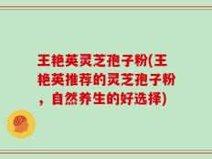 王艳英灵芝孢子粉(王艳英推荐的灵芝孢子粉，自然养生的好选择)