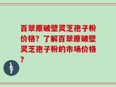 百翠原破壁灵芝孢子粉价格？了解百翠原破壁灵芝孢子粉的市场价格？