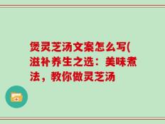 煲灵芝汤文案怎么写(滋补养生之选：美味煮法，教你做灵芝汤
