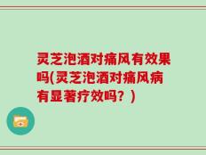 灵芝泡酒对痛风有效果吗(灵芝泡酒对痛风病有显著疗效吗？)