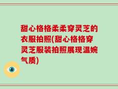 甜心格格柔柔穿灵芝的衣服拍照(甜心格格穿灵芝服装拍照展现温婉气质)