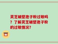 灵芝破壁孢子粉过敏吗？了解灵芝破壁孢子粉的过敏情况？