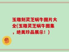 玉雕刻灵芝蜗牛图片大全(玉雕灵芝蜗牛图集，绝美珍品展示！)