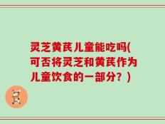 灵芝黄芪儿童能吃吗(可否将灵芝和黄芪作为儿童饮食的一部分？)
