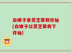 白娘子拿灵芝草救许仙(白娘子以灵芝草救下许仙)