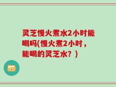 灵芝慢火煮水2小时能喝吗(慢火煮2小时，能喝的灵芝水？)