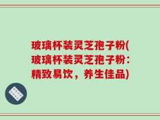 玻璃杯装灵芝孢子粉(玻璃杯装灵芝孢子粉：精致易饮，养生佳品)