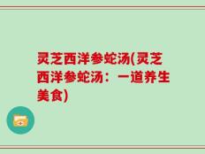 灵芝西洋参蛇汤(灵芝西洋参蛇汤：一道养生美食)