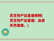 灵芝特产店直播视频(灵芝特产店直播：品尝天然健康。)