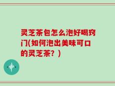 灵芝茶包怎么泡好喝窍门(如何泡出美味可口的灵芝茶？)