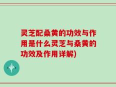 灵芝配桑黄的功效与作用是什么灵芝与桑黄的功效及作用详解)