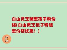 白山灵芝破壁孢子粉价格(白山灵芝孢子粉破壁价格优惠！)