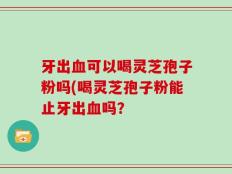 牙出血可以喝灵芝孢子粉吗(喝灵芝孢子粉能止牙出血吗？