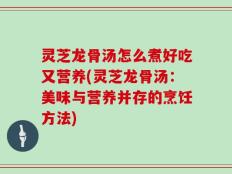 灵芝龙骨汤怎么煮好吃又营养(灵芝龙骨汤：美味与营养并存的烹饪方法)
