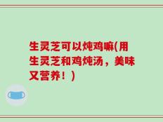 生灵芝可以炖鸡嘛(用生灵芝和鸡炖汤，美味又营养！)