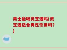男士能喝灵芝酒吗(灵芝酒适合男性饮用吗？)