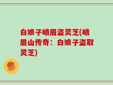 白娘子峨眉盗灵芝(峨眉山传奇：白娘子盗取灵芝)