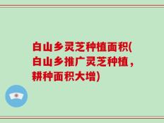 白山乡灵芝种植面积(白山乡推广灵芝种植，耕种面积大增)