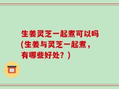生姜灵芝一起煮可以吗(生姜与灵芝一起煮，有哪些好处？)