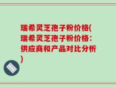 瑞希灵芝孢子粉价格(瑞希灵芝孢子粉价格：供应商和产品对比分析)