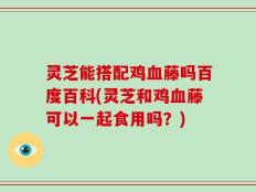 灵芝能搭配鸡血藤吗百度百科(灵芝和鸡血藤可以一起食用吗？)