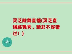 灵芝跳舞直播(灵芝直播跳舞秀，精彩不容错过！)