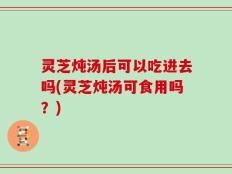 灵芝炖汤后可以吃进去吗(灵芝炖汤可食用吗？)