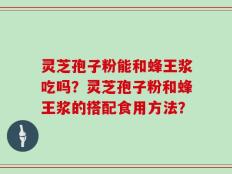 灵芝孢子粉能和蜂王浆吃吗？灵芝孢子粉和蜂王浆的搭配食用方法？