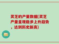 灵芝的产量数据(灵芝产量呈现稳步上升趋势，达到历史新高)