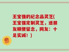 王宝强的纪念品灵芝(王宝强定制灵芝，送朋友顺便留念，网友：十足实诚！)