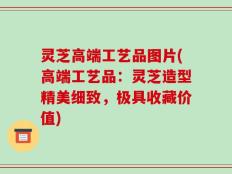 灵芝高端工艺品图片(高端工艺品：灵芝造型精美细致，极具收藏价值)