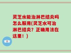 灵芝水能治淋巴结炎吗怎么服用(灵芝水可治淋巴结炎？正确用法在这里！)
