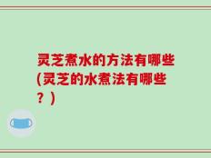 灵芝煮水的方法有哪些(灵芝的水煮法有哪些？)
