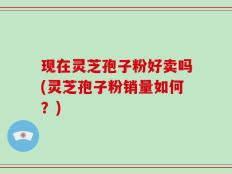 现在灵芝孢子粉好卖吗(灵芝孢子粉销量如何？)