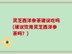 灵芝西洋参茶建议吃吗(建议饮用灵芝西洋参茶吗？)