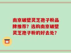 南京破壁灵芝孢子粉品牌推荐？选购南京破壁灵芝孢子粉的好去处？