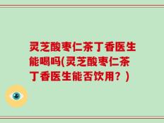 灵芝酸枣仁茶丁香医生能喝吗(灵芝酸枣仁茶丁香医生能否饮用？)