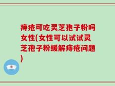 痔疮可吃灵芝孢子粉吗女性(女性可以试试灵芝孢子粉缓解痔疮问题)