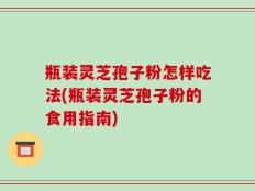 瓶装灵芝孢子粉怎样吃法(瓶装灵芝孢子粉的食用指南)