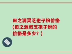 田之源灵芝孢子粉价格(田之源灵芝孢子粉的价格是多少？)