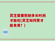 灵芝需要熬制多长时间才能吃(灵芝如何煮才能食用？)