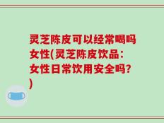 灵芝陈皮可以经常喝吗女性(灵芝陈皮饮品：女性日常饮用安全吗？)
