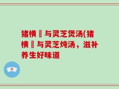 猪横脷与灵芝煲汤(猪横脷与灵芝炖汤，滋补养生好味道
